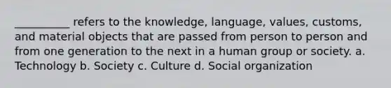 __________ refers to the knowledge, language, values, customs, and material objects that are passed from person to person and from one generation to the next in a human group or society. a. Technology b. Society c. Culture d. Social organization