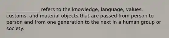 ______________ refers to the knowledge, language, values, customs, and material objects that are passed from person to person and from one generation to the next in a human group or society.