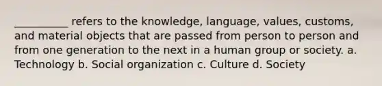 __________ refers to the knowledge, language, values, customs, and material objects that are passed from person to person and from one generation to the next in a human group or society. a. Technology b. Social organization c. Culture d. Society