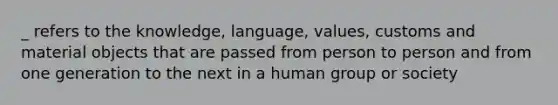 _ refers to the knowledge, language, values, customs and material objects that are passed from person to person and from one generation to the next in a human group or society