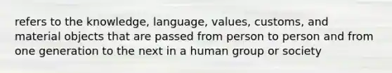 refers to the knowledge, language, values, customs, and material objects that are passed from person to person and from one generation to the next in a human group or society