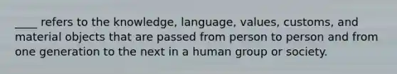 ____ refers to the knowledge, language, values, customs, and material objects that are passed from person to person and from one generation to the next in a human group or society.