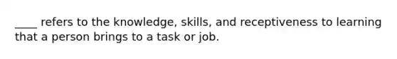 ____ refers to the knowledge, skills, and receptiveness to learning that a person brings to a task or job.