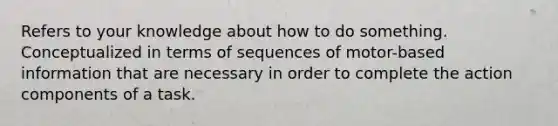 Refers to your knowledge about how to do something. Conceptualized in terms of sequences of motor-based information that are necessary in order to complete the action components of a task.