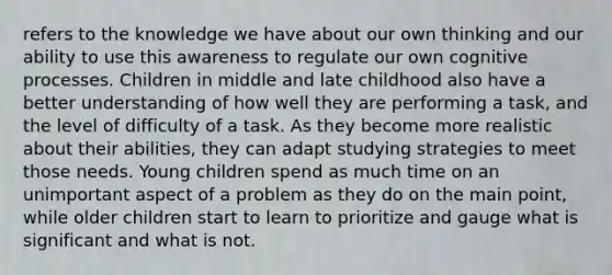 refers to the knowledge we have about our own thinking and our ability to use this awareness to regulate our own cognitive processes. Children in middle and late childhood also have a better understanding of how well they are performing a task, and the level of difficulty of a task. As they become more realistic about their abilities, they can adapt studying strategies to meet those needs. Young children spend as much time on an unimportant aspect of a problem as they do on the main point, while older children start to learn to prioritize and gauge what is significant and what is not.