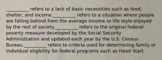 __________ refers to a lack of basic necessities such as food, shelter, and income.__________ refers to a situation where people are falling behind from the average income or life style enjoyed by the rest of society.__________ refers to the original federal poverty measure developed by the Social Security Administration and updated each year by the U.S. Census Bureau.__________ refers to criteria used for determining family or individual eligibility for federal programs such as Head Start.