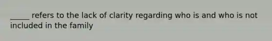 _____ refers to the lack of clarity regarding who is and who is not included in the family