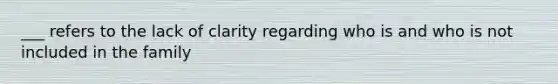 ___ refers to the lack of clarity regarding who is and who is not included in the family