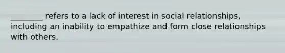 ________ refers to a lack of interest in social relationships, including an inability to empathize and form close relationships with others.