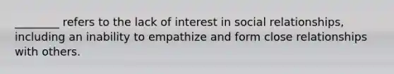 ________ refers to the lack of interest in social relationships, including an inability to empathize and form close relationships with others.