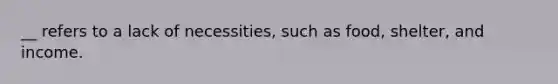 __ refers to a lack of necessities, such as food, shelter, and income.