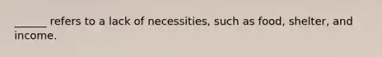 ______ refers to a lack of necessities, such as food, shelter, and income.