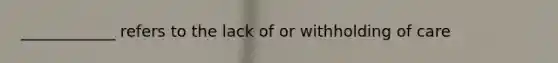 ____________ refers to the lack of or withholding of care