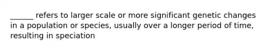 ______ refers to larger scale or more significant genetic changes in a population or species, usually over a longer period of time, resulting in speciation