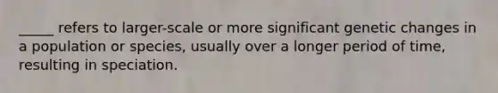 _____ refers to larger-scale or more significant genetic changes in a population or species, usually over a longer period of time, resulting in speciation.