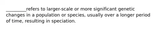 _________refers to larger-scale or more significant genetic changes in a population or species, usually over a longer period of time, resulting in speciation.