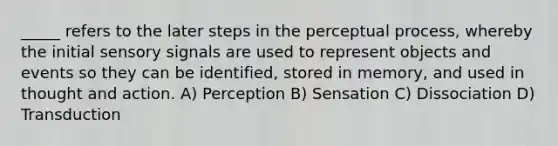 _____ refers to the later steps in the perceptual process, whereby the initial sensory signals are used to represent objects and events so they can be identified, stored in memory, and used in thought and action. A) Perception B) Sensation C) Dissociation D) Transduction