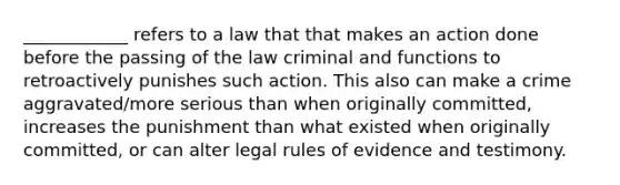 ____________ refers to a law that that makes an action done before the passing of the law criminal and functions to retroactively punishes such action. This also can make a crime aggravated/more serious than when originally committed, increases the punishment than what existed when originally committed, or can alter legal rules of evidence and testimony.