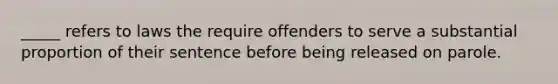 _____ refers to laws the require offenders to serve a substantial proportion of their sentence before being released on parole.