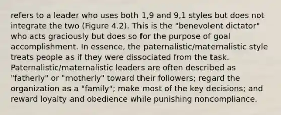 refers to a leader who uses both 1,9 and 9,1 styles but does not integrate the two (Figure 4.2). This is the "benevolent dictator" who acts graciously but does so for the purpose of goal accomplishment. In essence, the paternalistic/maternalistic style treats people as if they were dissociated from the task. Paternalistic/maternalistic leaders are often described as "fatherly" or "motherly" toward their followers; regard the organization as a "family"; make most of the key decisions; and reward loyalty and obedience while punishing noncompliance.