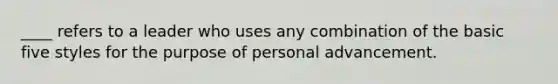 ____ refers to a leader who uses any combination of the basic five styles for the purpose of personal advancement.