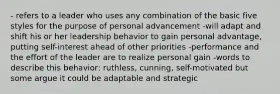 - refers to a leader who uses any combination of the basic five styles for the purpose of personal advancement -will adapt and shift his or her leadership behavior to gain personal advantage, putting self-interest ahead of other priorities -performance and the effort of the leader are to realize personal gain -words to describe this behavior: ruthless, cunning, self-motivated but some argue it could be adaptable and strategic