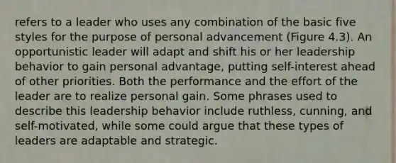 refers to a leader who uses any combination of the basic five styles for the purpose of personal advancement (Figure 4.3). An opportunistic leader will adapt and shift his or her leadership behavior to gain personal advantage, putting self-interest ahead of other priorities. Both the performance and the effort of the leader are to realize personal gain. Some phrases used to describe this leadership behavior include ruthless, cunning, and self-motivated, while some could argue that these types of leaders are adaptable and strategic.