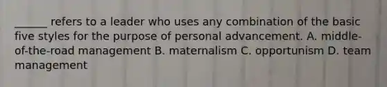 ______ refers to a leader who uses any combination of the basic five styles for the purpose of personal advancement. A. middle-of-the-road management B. maternalism C. opportunism D. team management