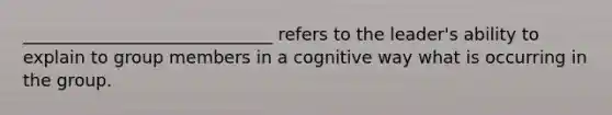 _____________________________ refers to the leader's ability to explain to group members in a cognitive way what is occurring in the group.