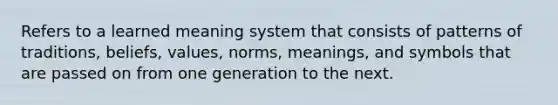 Refers to a learned meaning system that consists of patterns of traditions, beliefs, values, norms, meanings, and symbols that are passed on from one generation to the next.