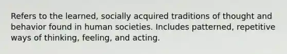 Refers to the learned, socially acquired traditions of thought and behavior found in human societies. Includes patterned, repetitive ways of thinking, feeling, and acting.