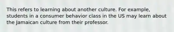 This refers to learning about another culture. For example, students in a consumer behavior class in the US may learn about the Jamaican culture from their professor.