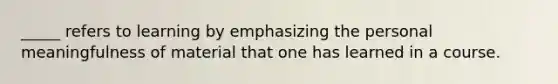 _____ refers to learning by emphasizing the personal meaningfulness of material that one has learned in a course.