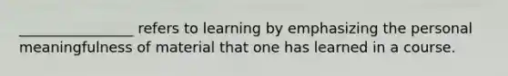 ________________ refers to learning by emphasizing the personal meaningfulness of material that one has learned in a course.