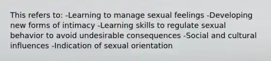 This refers to: -Learning to manage sexual feelings -Developing new forms of intimacy -Learning skills to regulate sexual behavior to avoid undesirable consequences -Social and cultural influences -Indication of sexual orientation