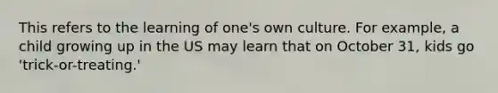 This refers to the learning of one's own culture. For example, a child growing up in the US may learn that on October 31, kids go 'trick-or-treating.'