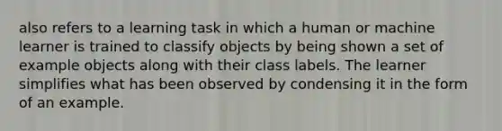 also refers to a learning task in which a human or machine learner is trained to classify objects by being shown a set of example objects along with their class labels. The learner simplifies what has been observed by condensing it in the form of an example.