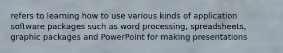 refers to learning how to use various kinds of application software packages such as word processing, spreadsheets, graphic packages and PowerPoint for making presentations