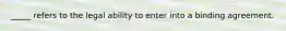 _____ refers to the legal ability to enter into a binding agreement.