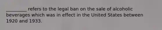 _________ refers to the legal ban on the sale of alcoholic beverages which was in effect in the United States between 1920 and 1933.