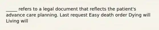 _____ refers to a legal document that reflects the patient's advance care planning. Last request Easy death order Dying will Living will