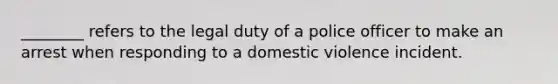 ________ refers to the legal duty of a police officer to make an arrest when responding to a domestic violence incident.