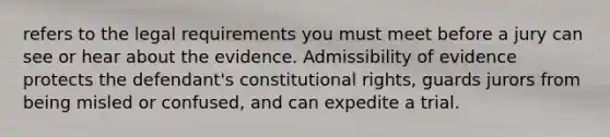 refers to the legal requirements you must meet before a jury can see or hear about the evidence. Admissibility of evidence protects the defendant's constitutional rights, guards jurors from being misled or confused, and can expedite a trial.