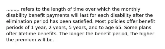 ......... refers to the length of time over which the monthly disability benefit payments will last for each disability after the elimination period has been satisfied. Most policies offer benefit periods of 1 year, 2 years, 5 years, and to age 65. Some plans offer lifetime benefits. The longer the benefit period, the higher the premium will be.