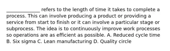 ______________ refers to the length of time it takes to complete a process. This can involve producing a product or providing a service from start to finish or it can involve a particular stage or subprocess. The idea is to continuously improve work processes so operations are as efficient as possible. A. Reduced cycle time B. Six sigma C. Lean manufacturing D. Quality circle