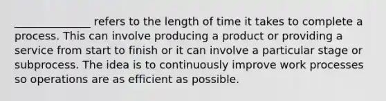 ______________ refers to the length of time it takes to complete a process. This can involve producing a product or providing a service from start to finish or it can involve a particular stage or subprocess. The idea is to continuously improve work processes so operations are as efficient as possible.