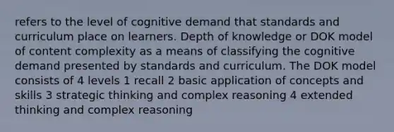 refers to the level of cognitive demand that standards and curriculum place on learners. Depth of knowledge or DOK model of content complexity as a means of classifying the cognitive demand presented by standards and curriculum. The DOK model consists of 4 levels 1 recall 2 basic application of concepts and skills 3 strategic thinking and complex reasoning 4 extended thinking and complex reasoning