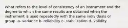 What refers to the level of consistency of an instrument and the degree to which the same results are obtained when the instrument is used repeatedly with the same individuals or group. a- variance b- reliability c- stabilization d- validity