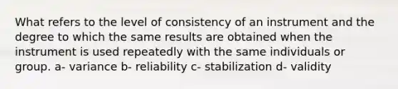 What refers to the level of consistency of an instrument and the degree to which the same results are obtained when the instrument is used repeatedly with the same individuals or group. a- variance b- reliability c- stabilization d- validity