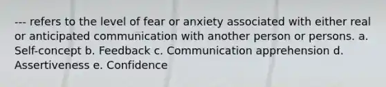 --- refers to the level of fear or anxiety associated with either real or anticipated communication with another person or persons. a. Self-concept b. Feedback c. Communication apprehension d. Assertiveness e. Confidence